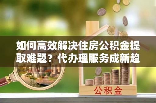莎车如何高效解决住房公积金提取难题？代办理服务成新趋势