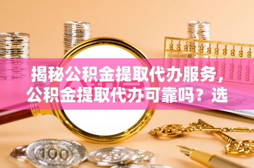 莎车揭秘公积金提取代办服务，公积金提取代办可靠吗？选择需谨慎