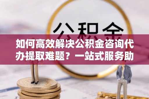 莎车如何高效解决公积金咨询代办提取难题？一站式服务助您轻松搞定