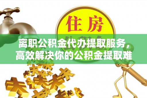 莎车离职公积金代办提取服务，高效解决你的公积金提取难题