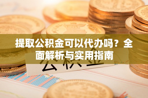 莎车提取公积金可以代办吗？全面解析与实用指南