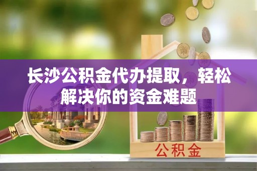 莎车长沙公积金代办提取，轻松解决你的资金难题