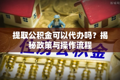 莎车提取公积金可以代办吗？揭秘政策与操作流程