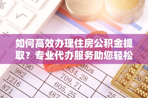 莎车如何高效办理住房公积金提取？专业代办服务助您轻松解决难题