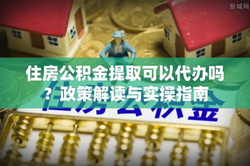 莎车住房公积金提取可以代办吗？政策解读与实操指南